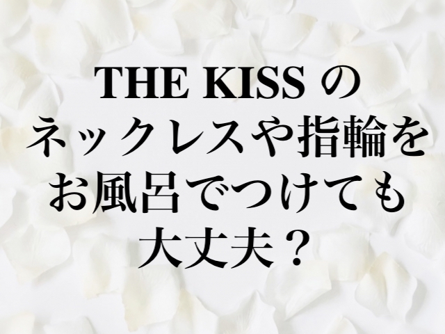 THE KISS （ザ・キッス）のネックレスや指輪をお風呂でつけても大丈夫？